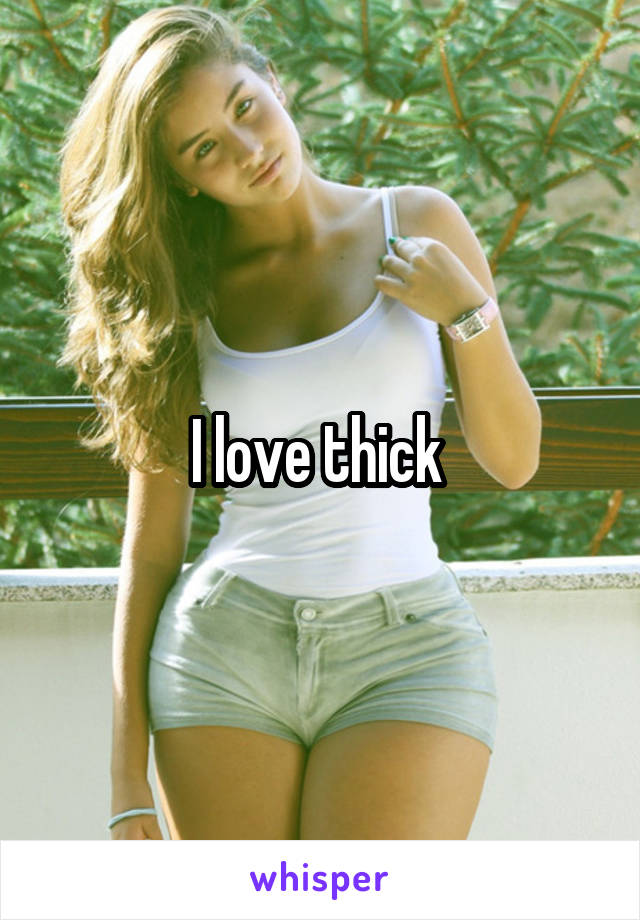 I love thick 