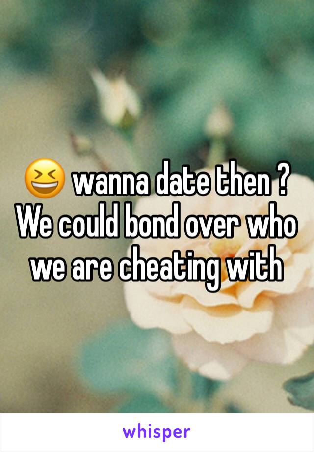 😆 wanna date then ? We could bond over who we are cheating with