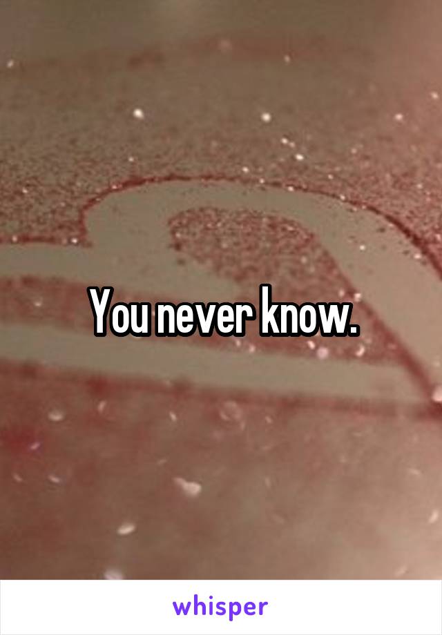 You never know.