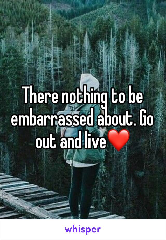 There nothing to be embarrassed about. Go out and live❤️