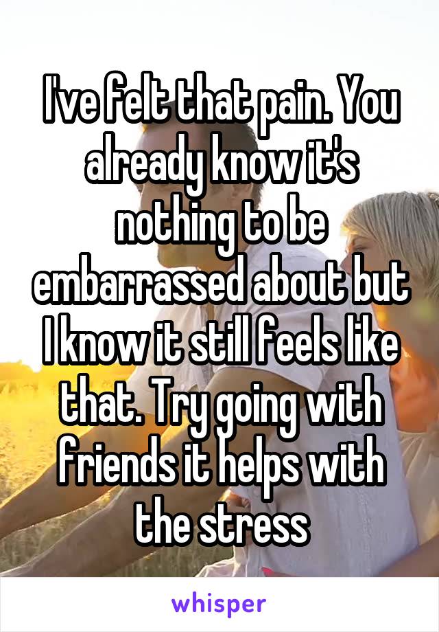 I've felt that pain. You already know it's nothing to be embarrassed about but I know it still feels like that. Try going with friends it helps with the stress