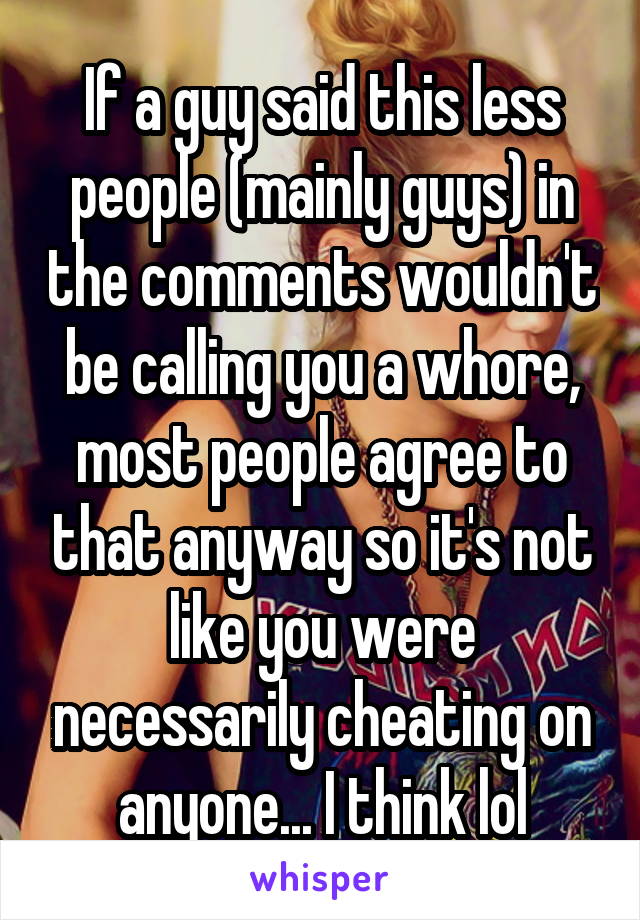 If a guy said this less people (mainly guys) in the comments wouldn't be calling you a whore, most people agree to that anyway so it's not like you were necessarily cheating on anyone... I think lol