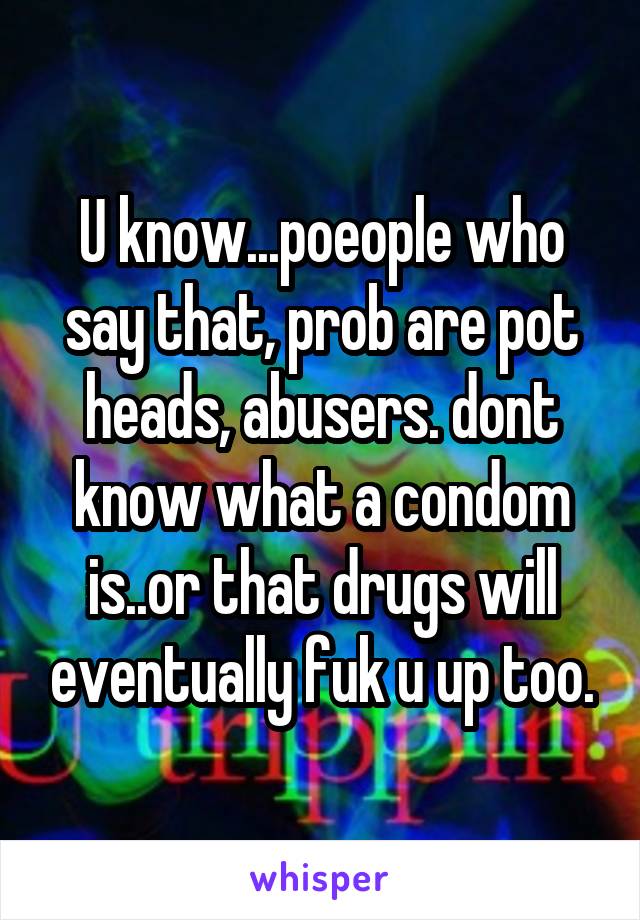 U know...poeople who say that, prob are pot heads, abusers. dont know what a condom is..or that drugs will eventually fuk u up too.