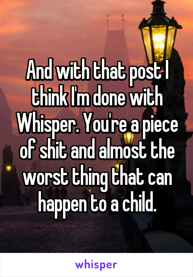 And with that post I think I'm done with Whisper. You're a piece of shit and almost the worst thing that can happen to a child.