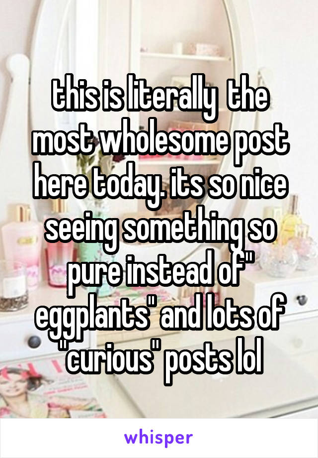this is literally  the most wholesome post here today. its so nice seeing something so pure instead of" eggplants'' and lots of "curious" posts lol
