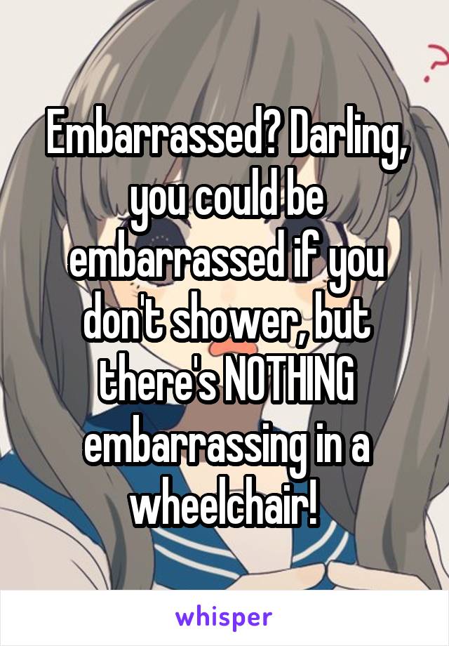 Embarrassed? Darling, you could be embarrassed if you don't shower, but there's NOTHING embarrassing in a wheelchair! 