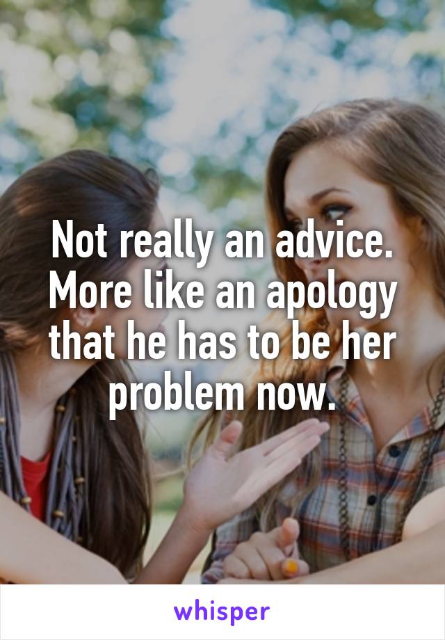 Not really an advice. More like an apology that he has to be her problem now.
