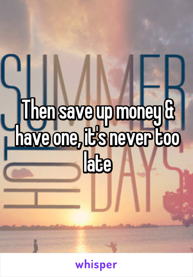 Then save up money & have one, it's never too late