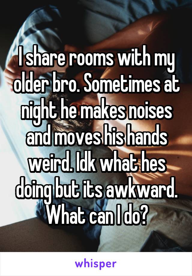 I share rooms with my older bro. Sometimes at night he makes noises and moves his hands weird. Idk what hes doing but its awkward. What can I do?