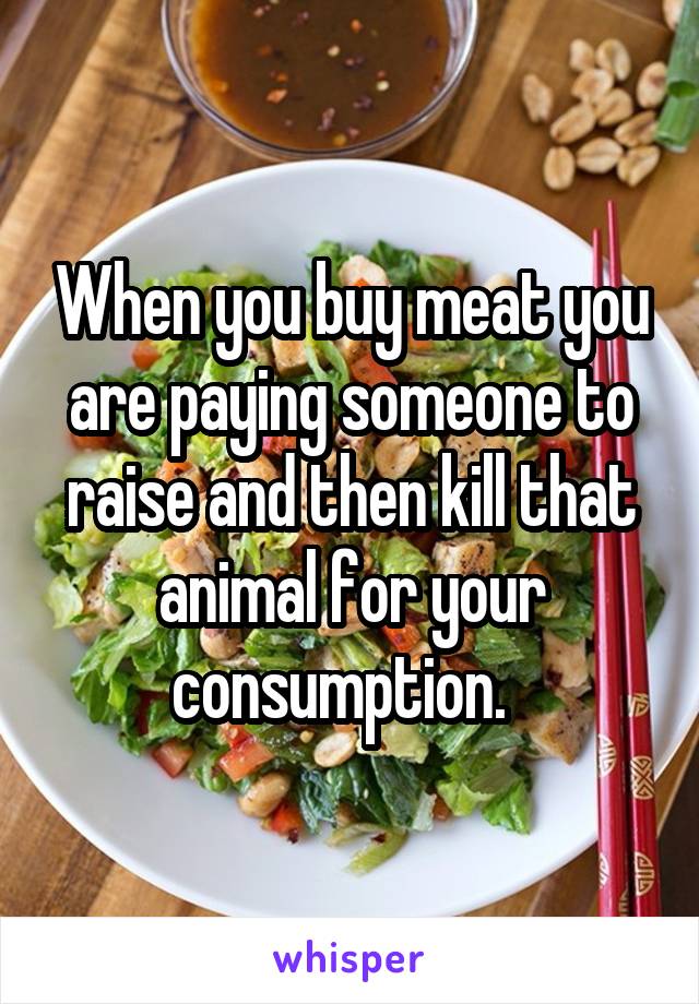 When you buy meat you are paying someone to raise and then kill that animal for your consumption.  