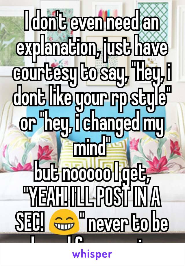 I don't even need an explanation, just have courtesy to say, "Hey, i dont like your rp style" or "hey, i changed my mind"
but nooooo I get, "YEAH! I'LL POST IN A SEC! 😁" never to be heard from again.