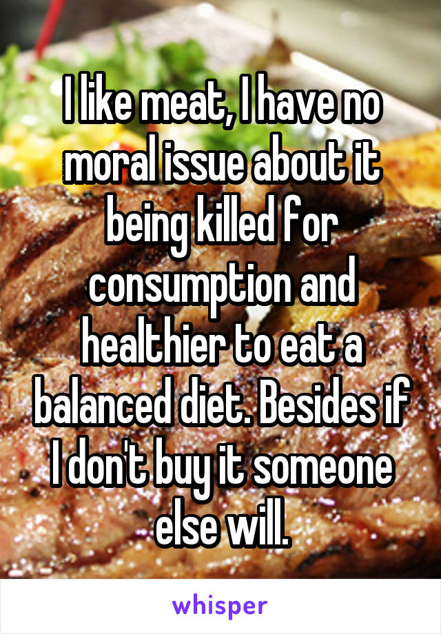 I like meat, I have no moral issue about it being killed for consumption and healthier to eat a balanced diet. Besides if I don't buy it someone else will.