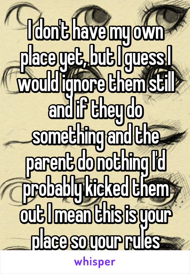 I don't have my own place yet, but I guess I would ignore them still and if they do something and the parent do nothing I'd probably kicked them out I mean this is your place so your rules
