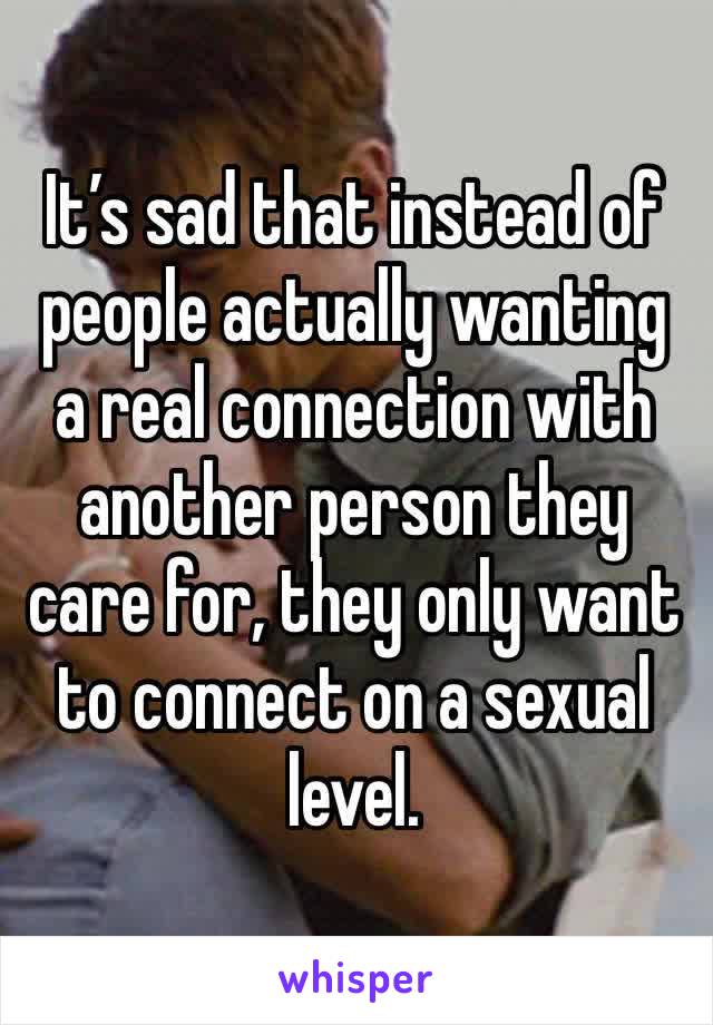 It’s sad that instead of people actually wanting a real connection with another person they care for, they only want to connect on a sexual level.