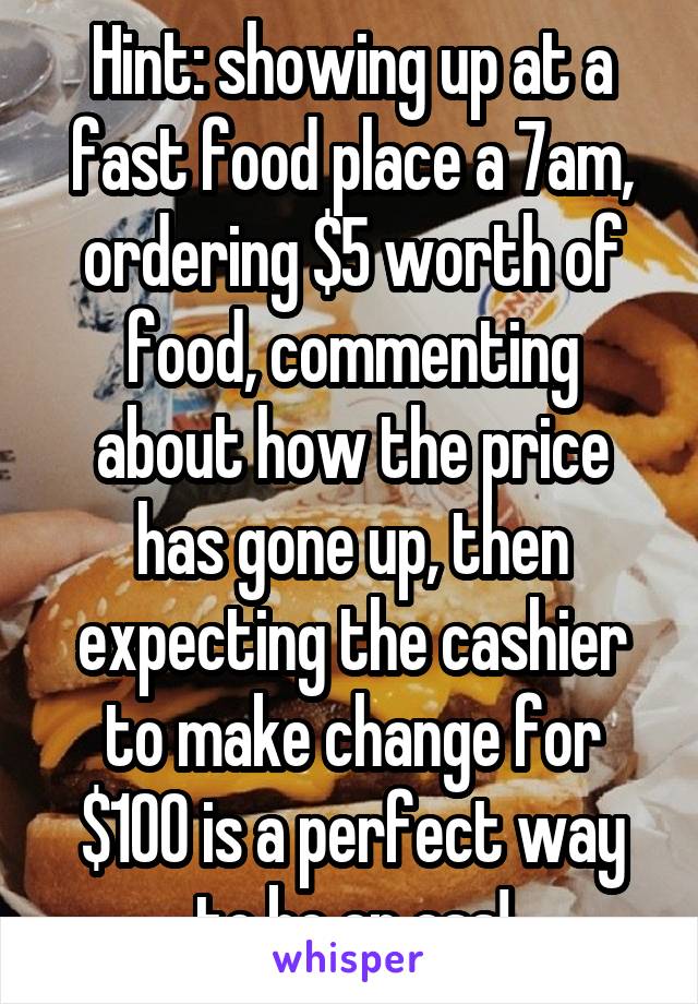 Hint: showing up at a fast food place a 7am, ordering $5 worth of food, commenting about how the price has gone up, then expecting the cashier to make change for $100 is a perfect way to be an ass!