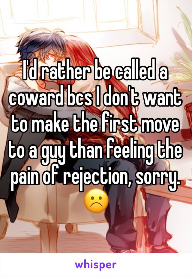 I'd rather be called a coward bcs I don't want to make the first move to a guy than feeling the pain of rejection, sorry. 
☹️