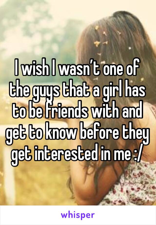 I wish I wasn’t one of the guys that a girl has to be friends with and get to know before they get interested in me :/