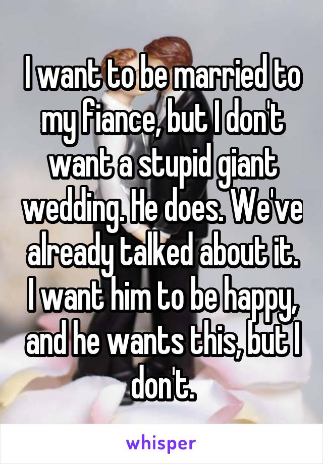 I want to be married to my fiance, but I don't want a stupid giant wedding. He does. We've already talked about it. I want him to be happy, and he wants this, but I don't.