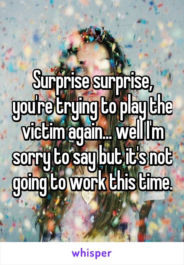 Surprise surprise, you're trying to play the victim again... well I'm sorry to say but it's not going to work this time.