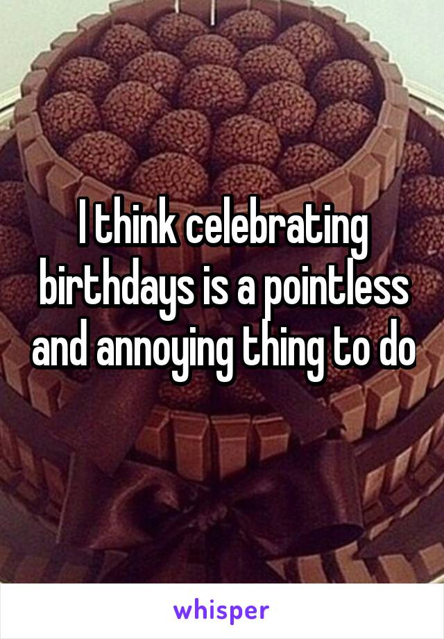 I think celebrating birthdays is a pointless and annoying thing to do 