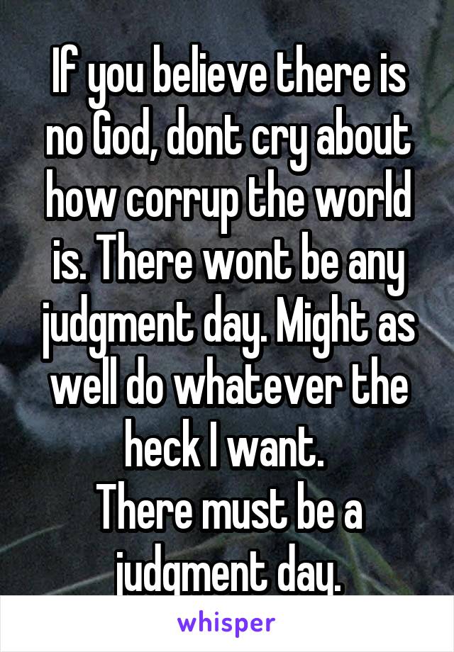 If you believe there is no God, dont cry about how corrup the world is. There wont be any judgment day. Might as well do whatever the heck I want. 
There must be a judgment day.