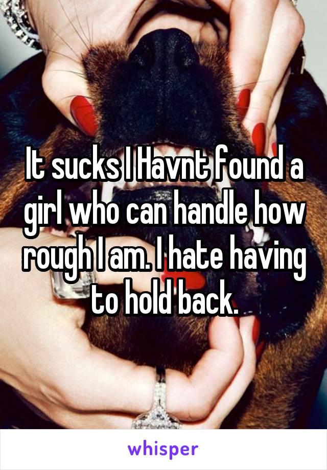 It sucks I Havnt found a girl who can handle how rough I am. I hate having to hold back.