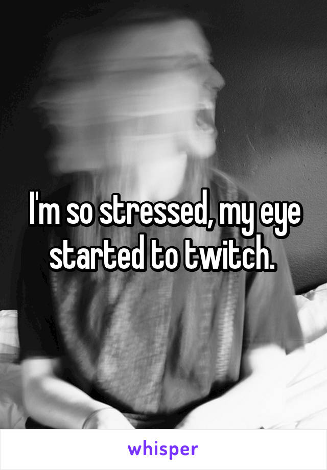 I'm so stressed, my eye started to twitch. 