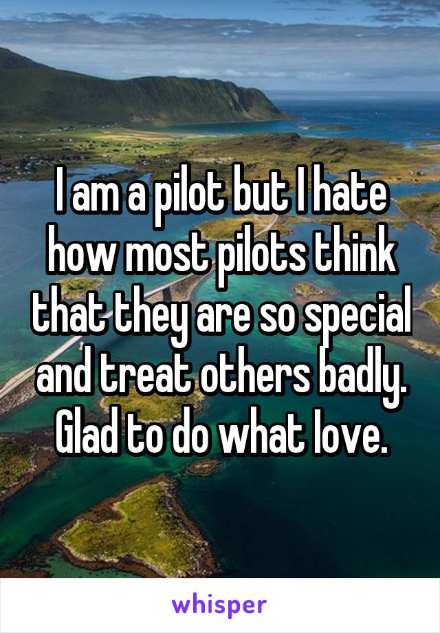 I am a pilot but I hate how most pilots think that they are so special and treat others badly. Glad to do what Iove.