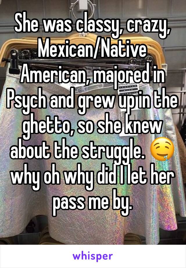 She was classy, crazy, Mexican/Native American, majored in Psych and grew up in the ghetto, so she knew about the struggle. 🤤 why oh why did I let her pass me by. 