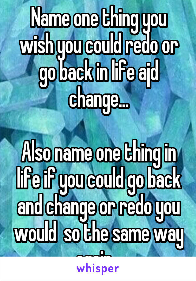 Name one thing you wish you could redo or go back in life ajd change...

Also name one thing in life if you could go back and change or redo you would  so the same way again...