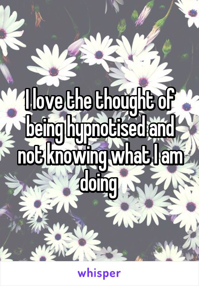 I love the thought of being hypnotised and not knowing what I am doing 
