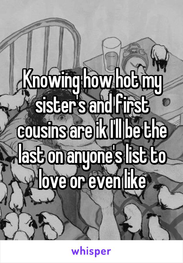 Knowing how hot my sister's and first cousins are ik I'll be the last on anyone's list to love or even like