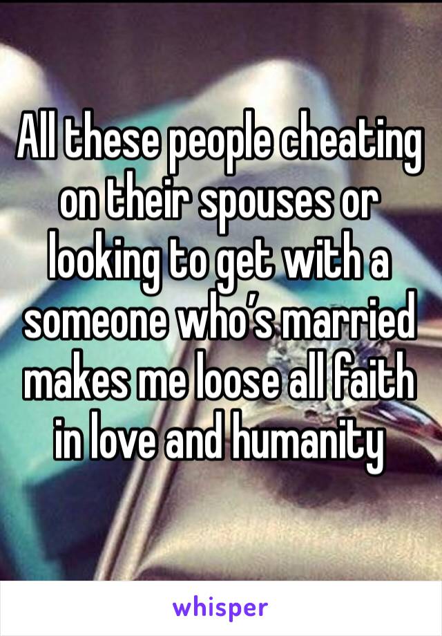 All these people cheating on their spouses or looking to get with a someone who’s married makes me loose all faith in love and humanity 