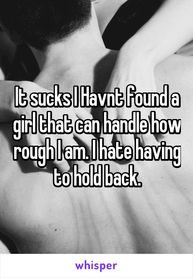 It sucks I Havnt found a girl that can handle how rough I am. I hate having to hold back.
