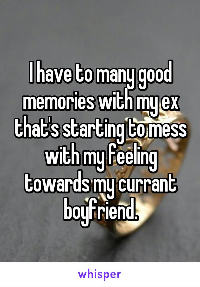 I have to many good memories with my ex that's starting to mess with my feeling towards my currant boyfriend.