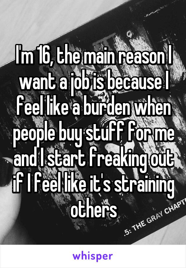 I'm 16, the main reason I want a job is because I feel like a burden when people buy stuff for me and I start freaking out if I feel like it's straining others