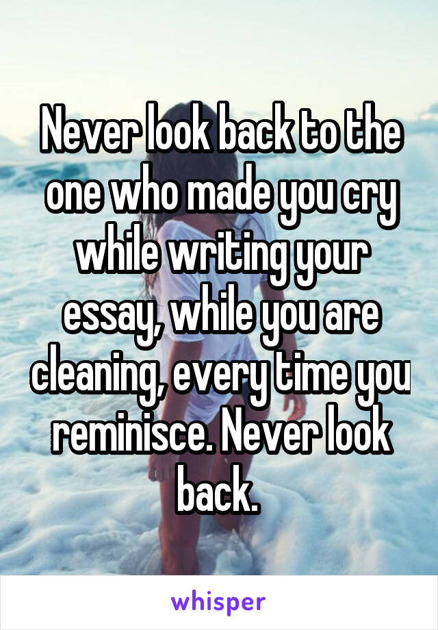 Never look back to the one who made you cry while writing your essay, while you are cleaning, every time you reminisce. Never look back. 
