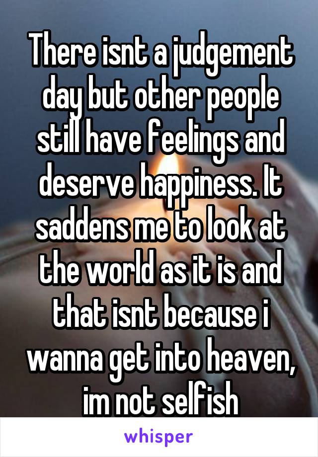There isnt a judgement day but other people still have feelings and deserve happiness. It saddens me to look at the world as it is and that isnt because i wanna get into heaven, im not selfish