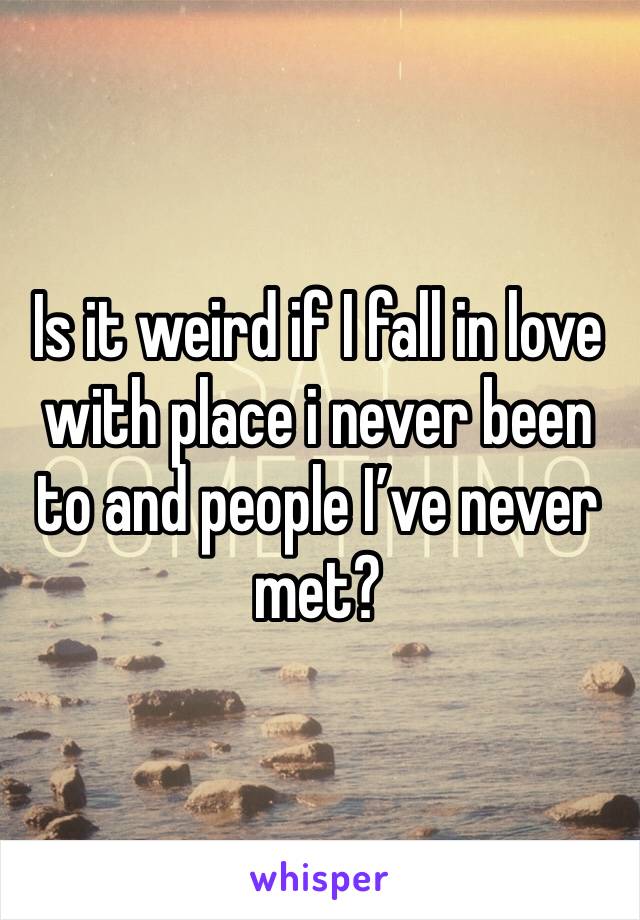 Is it weird if I fall in love with place i never been to and people I’ve never met?