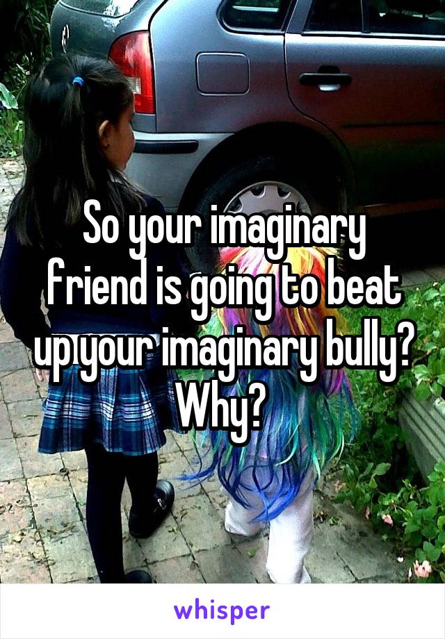 So your imaginary friend is going to beat up your imaginary bully? Why? 