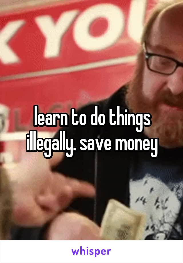 learn to do things illegally. save money
