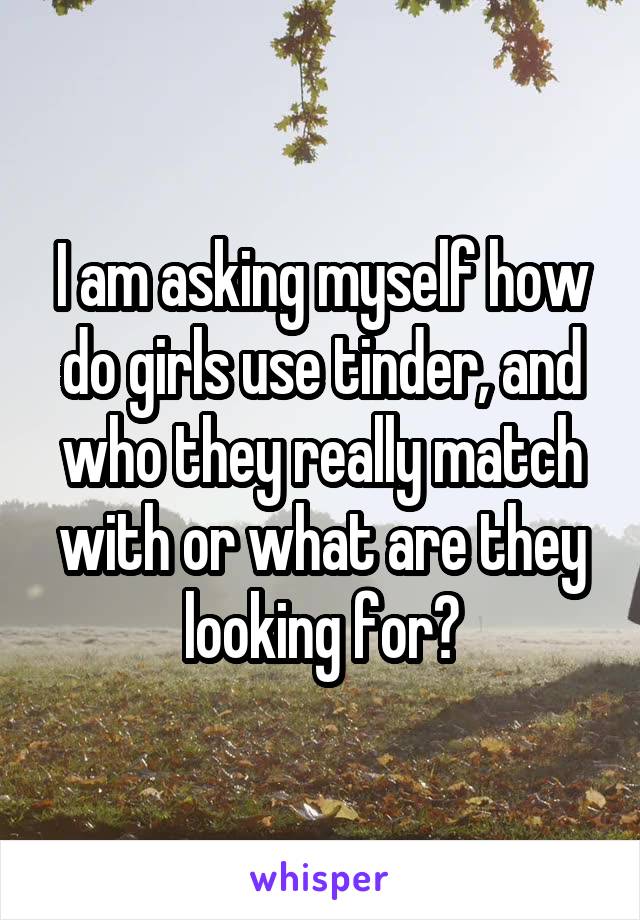 I am asking myself how do girls use tinder, and who they really match with or what are they looking for?