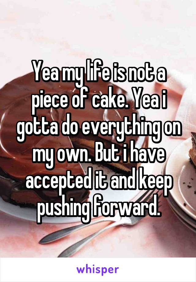 Yea my life is not a piece of cake. Yea i gotta do everything on my own. But i have accepted it and keep pushing forward.