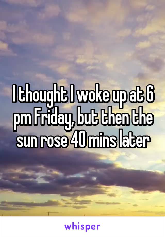 I thought I woke up at 6 pm Friday, but then the sun rose 40 mins later
