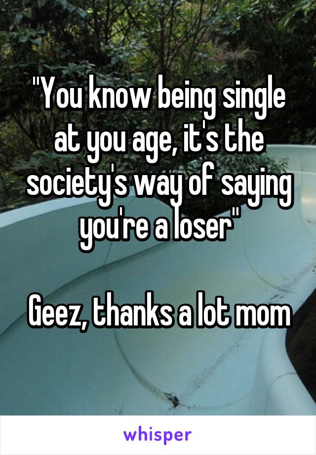 "You know being single at you age, it's the society's way of saying you're a loser"

Geez, thanks a lot mom 