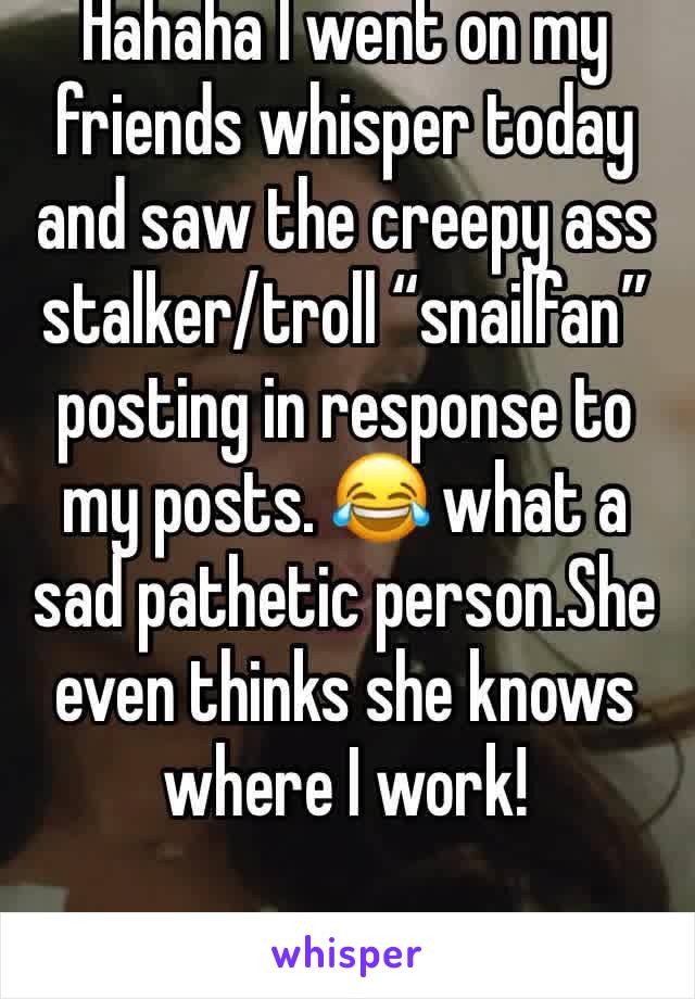 Hahaha I went on my friends whisper today and saw the creepy ass stalker/troll “snailfan” posting in response to my posts. 😂 what a sad pathetic person.She even thinks she knows where I work!