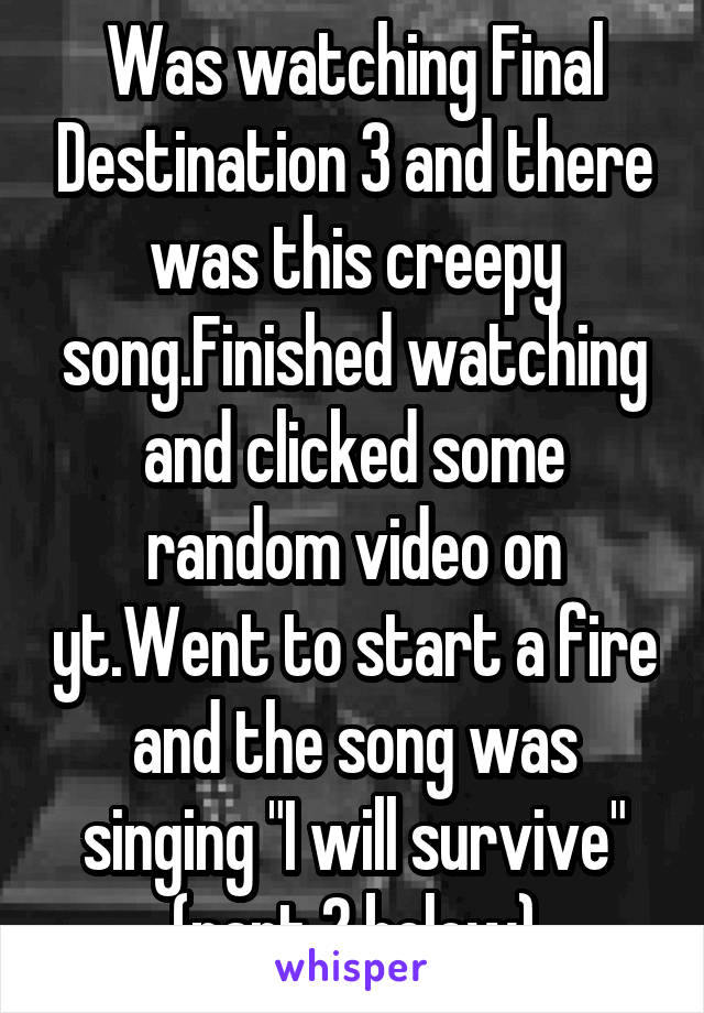 Was watching Final Destination 3 and there was this creepy song.Finished watching and clicked some random video on yt.Went to start a fire and the song was singing "I will survive"
(part 2 below)