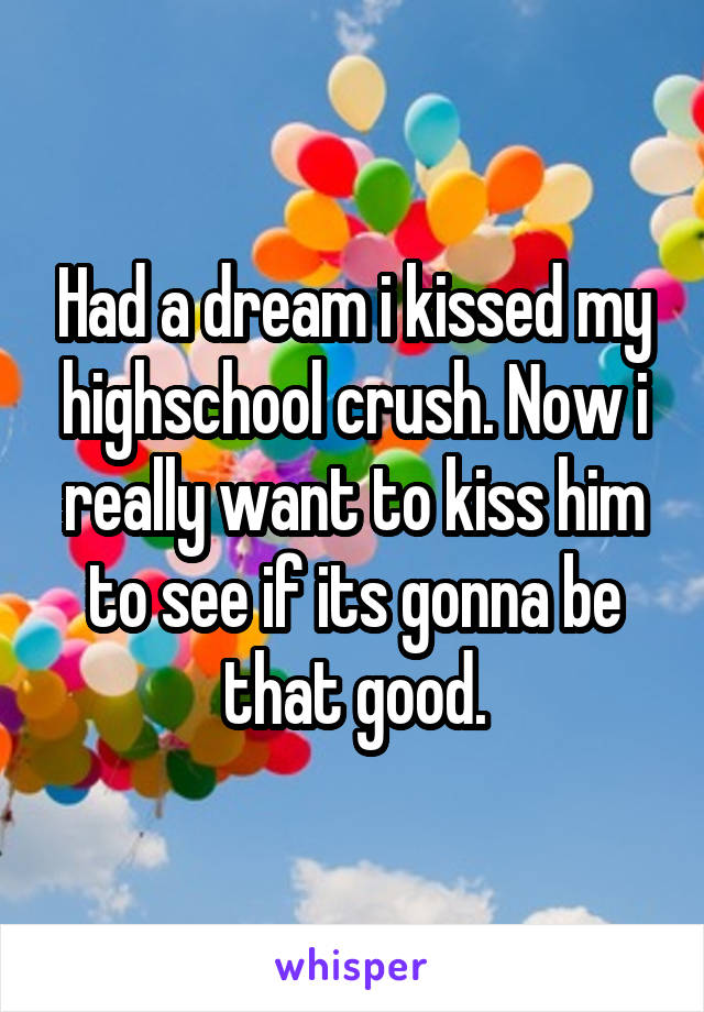 Had a dream i kissed my highschool crush. Now i really want to kiss him to see if its gonna be that good.