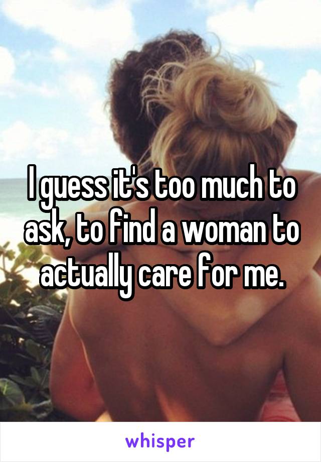I guess it's too much to ask, to find a woman to actually care for me.