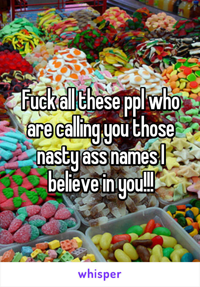 Fuck all these ppl who are calling you those nasty ass names I believe in you!!!